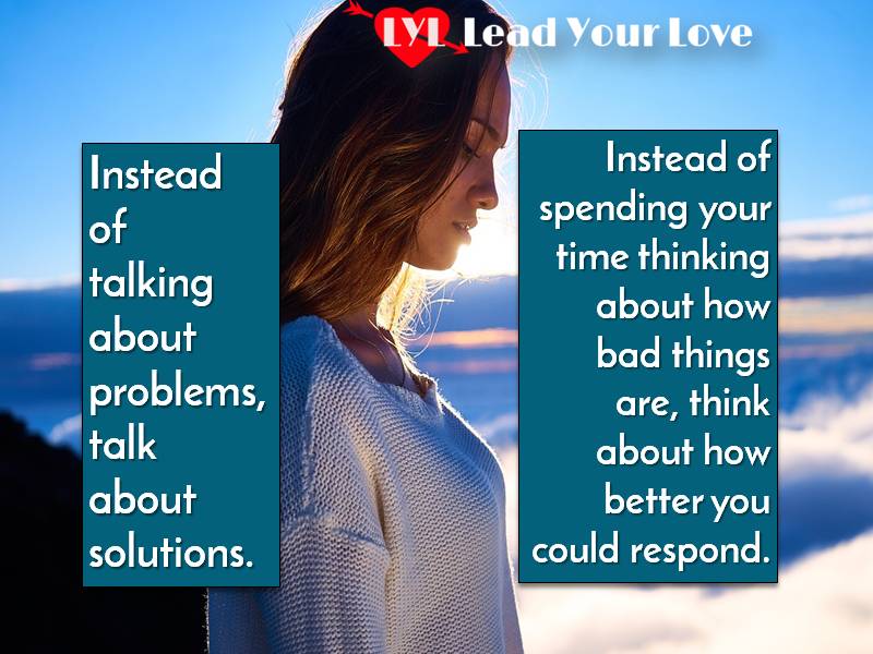 Instead of talking about problems, talk about solutions. instead of spending your time thinking about how bad things are think about how better you could respond.